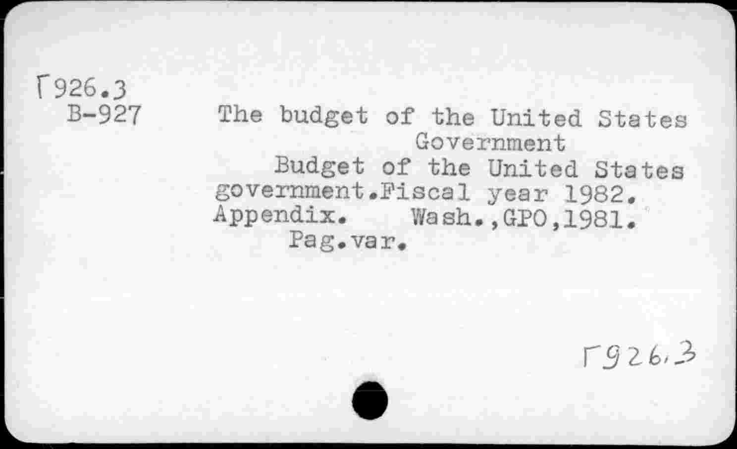 ﻿f926.3
B-927 The budget of the United States Government
Budget of the United States government.Fiscal year 1982. Appendix.	Wash.,GPO,1981.
Pag.var.